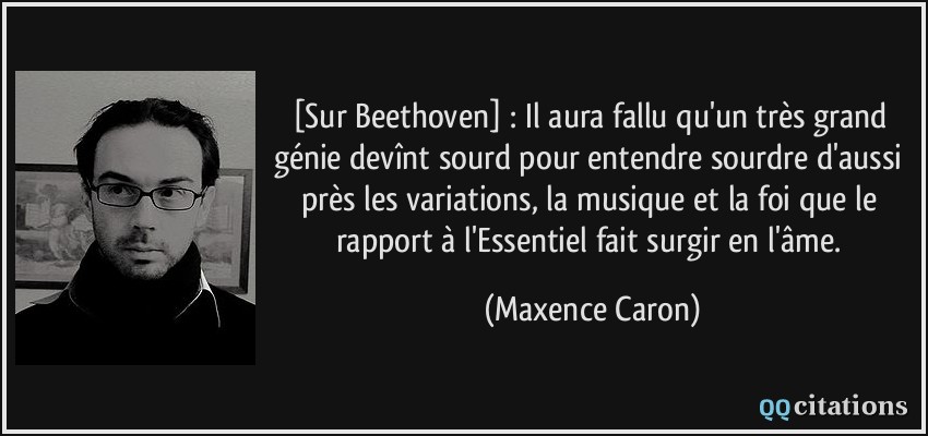 [Sur Beethoven] : Il aura fallu qu'un très grand génie devînt sourd pour entendre sourdre d'aussi près les variations, la musique et la foi que le rapport à l'Essentiel fait surgir en l'âme.  - Maxence Caron