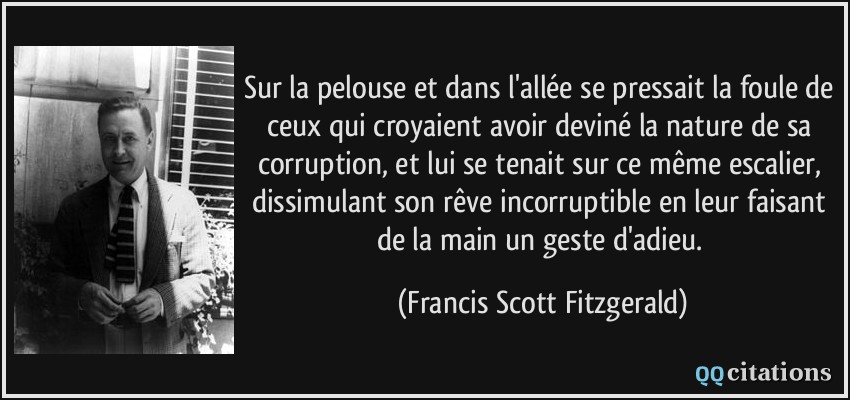 Sur la pelouse et dans l'allée se pressait la foule de ceux qui croyaient avoir deviné la nature de sa corruption, et lui se tenait sur ce même escalier, dissimulant son rêve incorruptible en leur faisant de la main un geste d'adieu.  - Francis Scott Fitzgerald