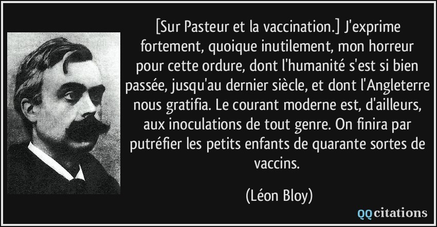 [Sur Pasteur et la vaccination.] J'exprime fortement, quoique inutilement, mon horreur pour cette ordure, dont l'humanité s'est si bien passée, jusqu'au dernier siècle, et dont l'Angleterre nous gratifia. Le courant moderne est, d'ailleurs, aux inoculations de tout genre. On finira par putréfier les petits enfants de quarante sortes de vaccins.  - Léon Bloy