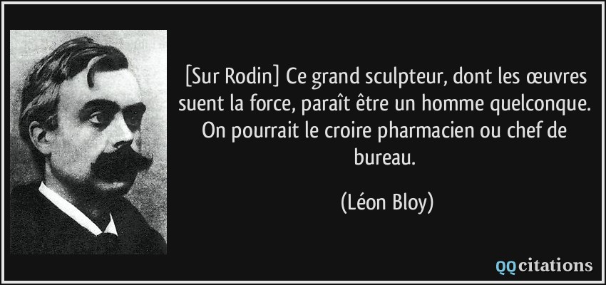 [Sur Rodin] Ce grand sculpteur, dont les œuvres suent la force, paraît être un homme quelconque. On pourrait le croire pharmacien ou chef de bureau.  - Léon Bloy