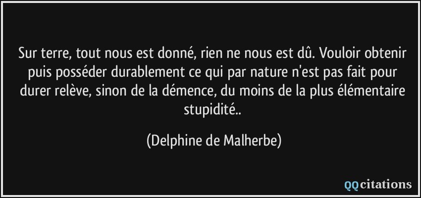 Sur terre, tout nous est donné, rien ne nous est dû. Vouloir obtenir puis posséder durablement ce qui par nature n'est pas fait pour durer relève, sinon de la démence, du moins de la plus élémentaire stupidité..  - Delphine de Malherbe