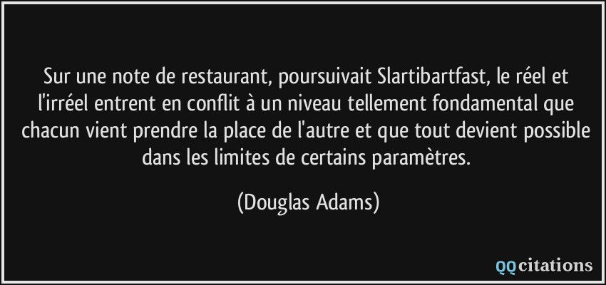 Sur une note de restaurant, poursuivait Slartibartfast, le réel et l'irréel entrent en conflit à un niveau tellement fondamental que chacun vient prendre la place de l'autre et que tout devient possible dans les limites de certains paramètres.  - Douglas Adams