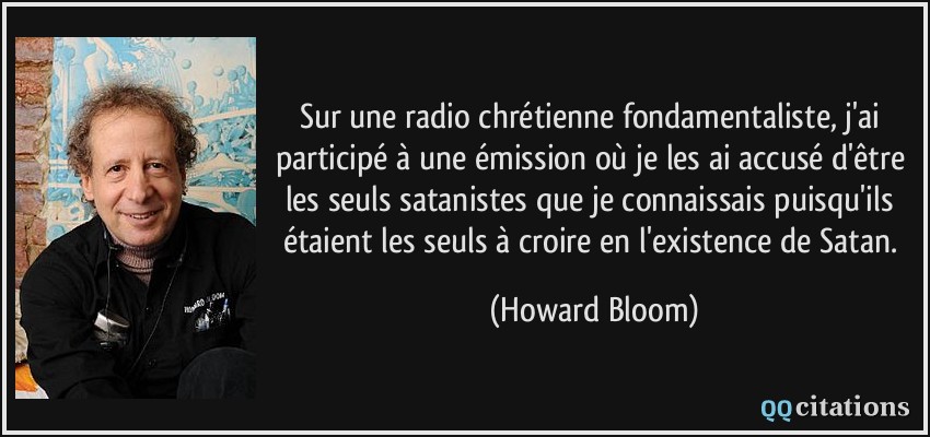 Sur une radio chrétienne fondamentaliste, j'ai participé à une émission où je les ai accusé d'être les seuls satanistes que je connaissais puisqu'ils étaient les seuls à croire en l'existence de Satan.  - Howard Bloom