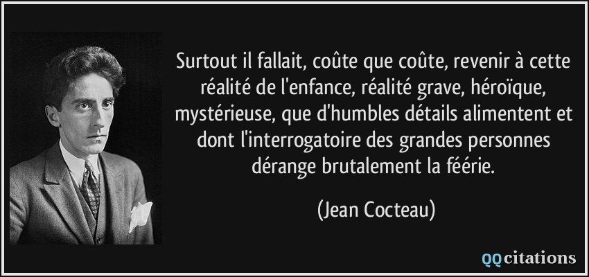 Surtout il fallait, coûte que coûte, revenir à cette réalité de l'enfance, réalité grave, héroïque, mystérieuse, que d'humbles détails alimentent et dont l'interrogatoire des grandes personnes dérange brutalement la féérie.  - Jean Cocteau