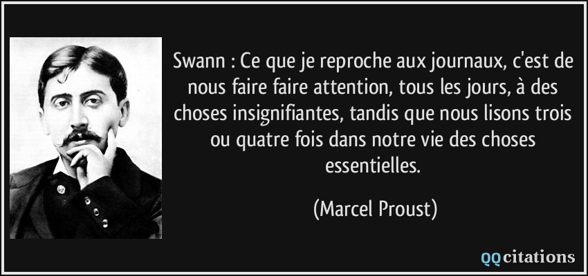 Swann : Ce que je reproche aux journaux, c'est de nous faire faire attention, tous les jours, à des choses insignifiantes, tandis que nous lisons trois ou quatre fois dans notre vie des choses essentielles.  - Marcel Proust