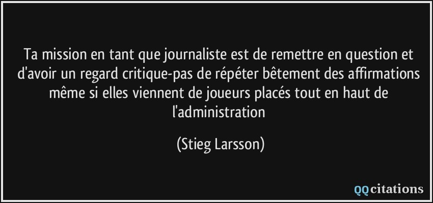 Ta mission en tant que journaliste est de remettre en question et d'avoir un regard critique-pas de répéter bêtement des affirmations même si elles viennent de joueurs placés tout en haut de l'administration  - Stieg Larsson