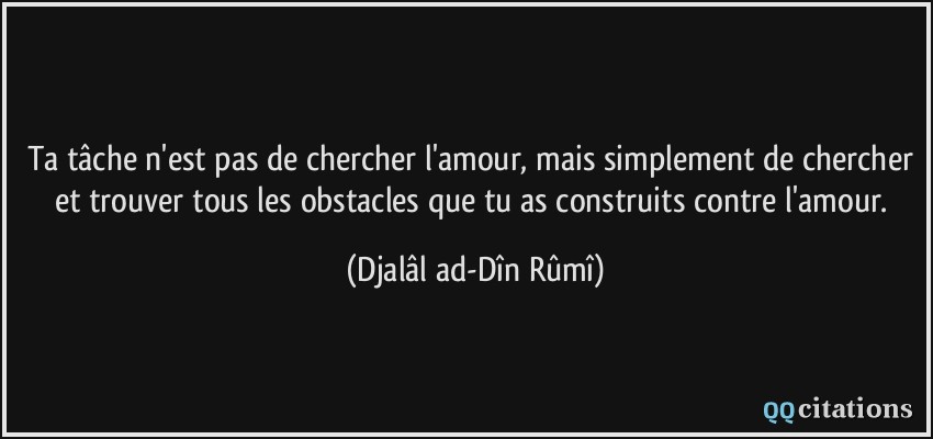 Ta tâche n'est pas de chercher l'amour, mais simplement de chercher et trouver tous les obstacles que tu as construits contre l'amour.  - Djalâl ad-Dîn Rûmî