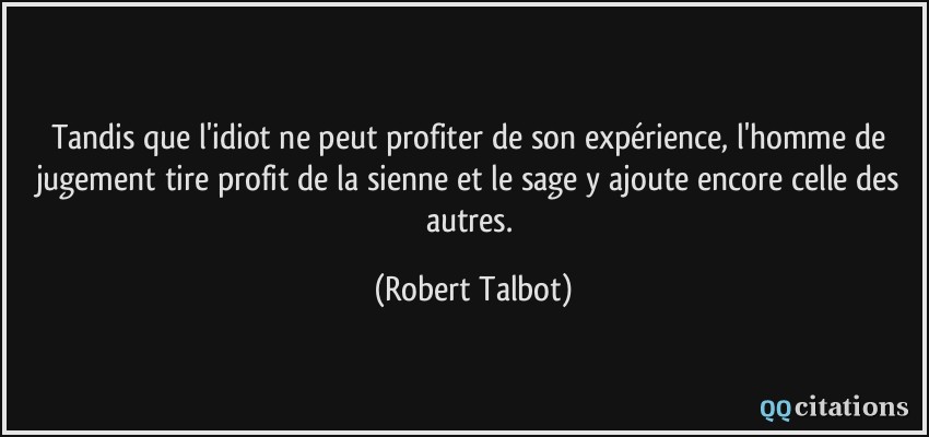 Tandis que l'idiot ne peut profiter de son expérience, l'homme de jugement tire profit de la sienne et le sage y ajoute encore celle des autres.  - Robert Talbot