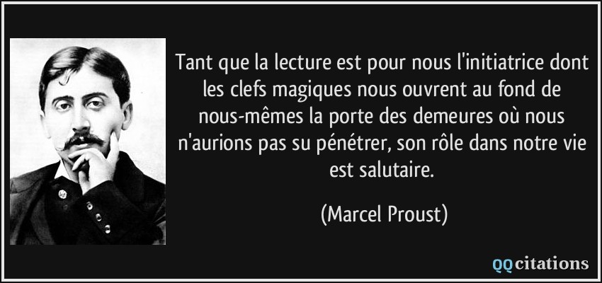 Tant que la lecture est pour nous l'initiatrice dont les clefs magiques nous ouvrent au fond de nous-mêmes la porte des demeures où nous n'aurions pas su pénétrer, son rôle dans notre vie est salutaire.  - Marcel Proust