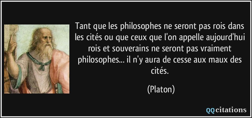 Tant que les philosophes ne seront pas rois dans les cités ou que ceux que l'on appelle aujourd'hui rois et souverains ne seront pas vraiment philosophes... il n'y aura de cesse aux maux des cités.  - Platon