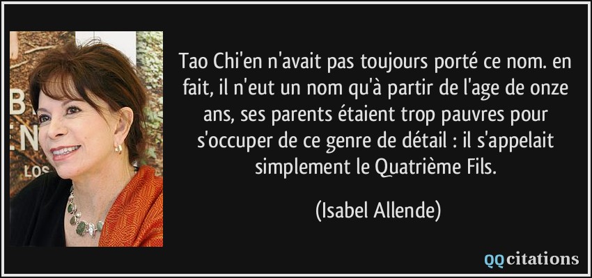 Tao Chi'en n'avait pas toujours porté ce nom. en fait, il n'eut un nom qu'à partir de l'age de onze ans, ses parents étaient trop pauvres pour s'occuper de ce genre de détail : il s'appelait simplement le Quatrième Fils.  - Isabel Allende