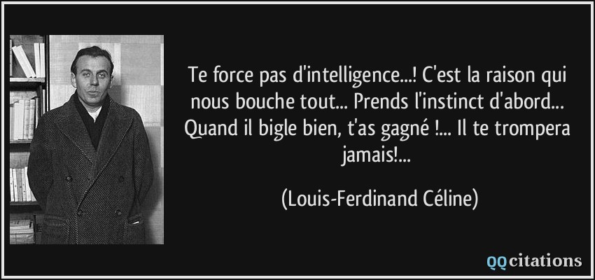 Te force pas d'intelligence...! C'est la raison qui nous bouche tout... Prends l'instinct d'abord... Quand il bigle bien, t'as gagné !... Il te trompera jamais!...  - Louis-Ferdinand Céline
