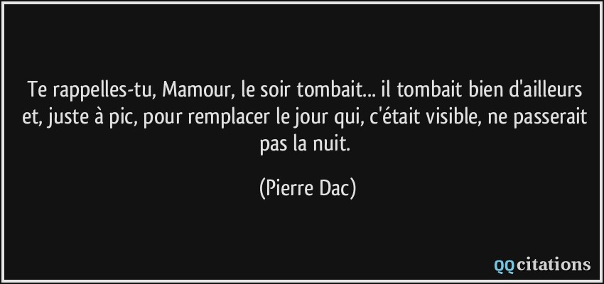 Te rappelles-tu, Mamour, le soir tombait... il tombait bien d'ailleurs et, juste à pic, pour remplacer le jour qui, c'était visible, ne passerait pas la nuit.  - Pierre Dac