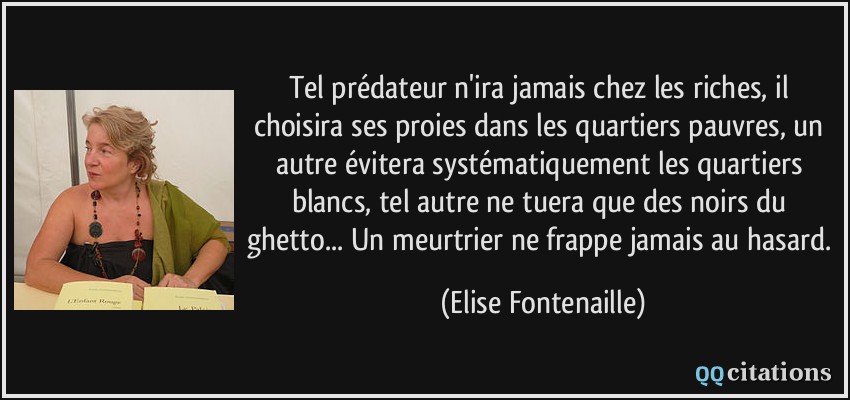 Tel prédateur n'ira jamais chez les riches, il choisira ses proies dans les quartiers pauvres, un autre évitera systématiquement les quartiers blancs, tel autre ne tuera que des noirs du ghetto... Un meurtrier ne frappe jamais au hasard.  - Elise Fontenaille