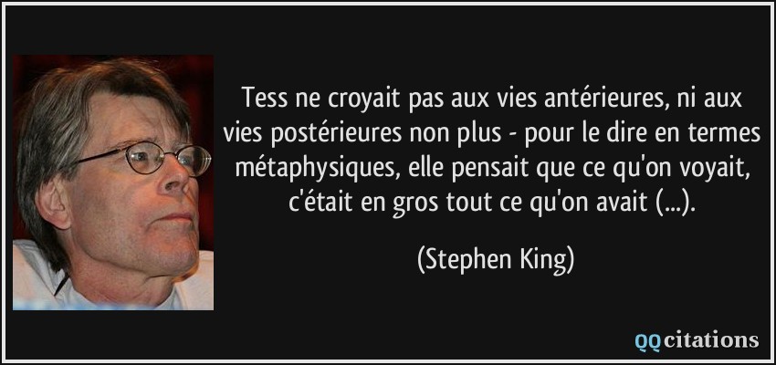 Tess ne croyait pas aux vies antérieures, ni aux vies postérieures non plus - pour le dire en termes métaphysiques, elle pensait que ce qu'on voyait, c'était en gros tout ce qu'on avait (...).  - Stephen King