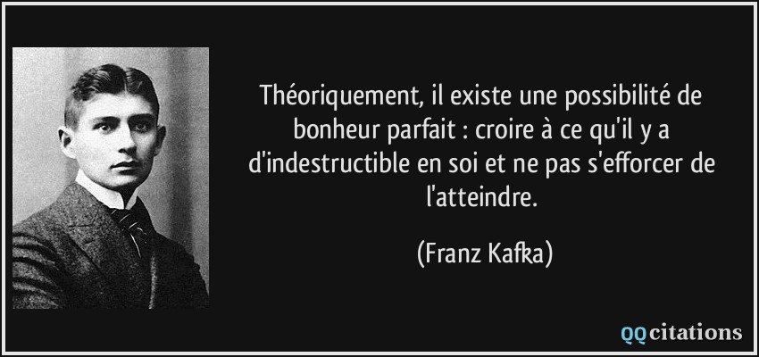 Théoriquement, il existe une possibilité de bonheur parfait : croire à ce qu'il y a d'indestructible en soi et ne pas s'efforcer de l'atteindre.  - Franz Kafka