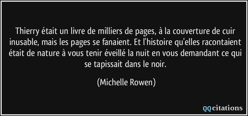 Thierry était un livre de milliers de pages, à la couverture de cuir inusable, mais les pages se fanaient. Et l'histoire qu'elles racontaient était de nature à vous tenir éveillé la nuit en vous demandant ce qui se tapissait dans le noir.  - Michelle Rowen