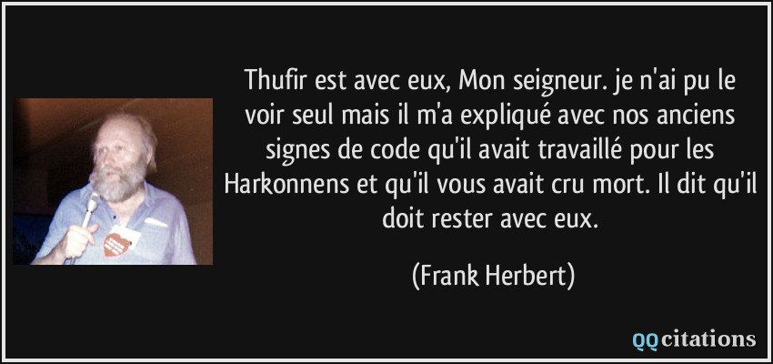 Thufir est avec eux, Mon seigneur. je n'ai pu le voir seul mais il m'a expliqué avec nos anciens signes de code qu'il avait travaillé pour les Harkonnens et qu'il vous avait cru mort. Il dit qu'il doit rester avec eux.  - Frank Herbert