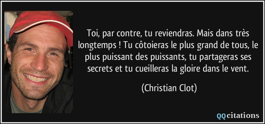 Toi, par contre, tu reviendras. Mais dans très longtemps ! Tu côtoieras le plus grand de tous, le plus puissant des puissants, tu partageras ses secrets et tu cueilleras la gloire dans le vent.  - Christian Clot