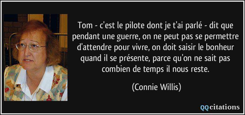 Tom - c'est le pilote dont je t'ai parlé - dit que pendant une guerre, on ne peut pas se permettre d'attendre pour vivre, on doit saisir le bonheur quand il se présente, parce qu'on ne sait pas combien de temps il nous reste.  - Connie Willis