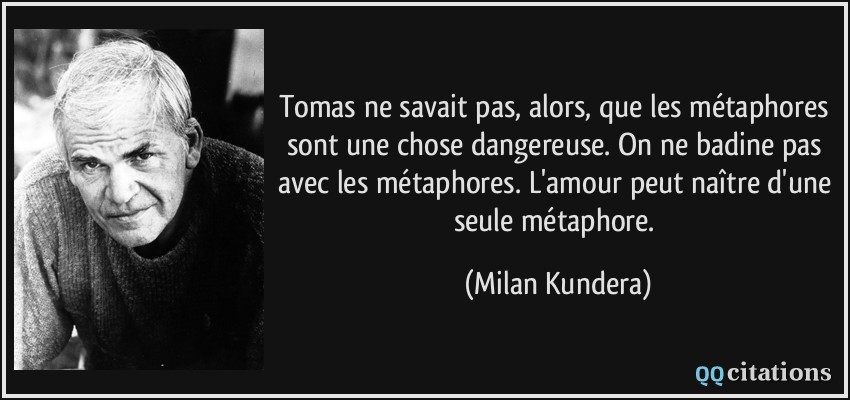 Tomas ne savait pas, alors, que les métaphores sont une chose dangereuse. On ne badine pas avec les métaphores. L'amour peut naître d'une seule métaphore.  - Milan Kundera