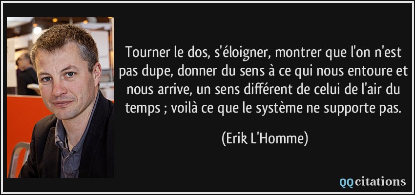 Tourner le dos, s'éloigner, montrer que l'on n'est pas dupe, donner du sens à ce qui nous entoure et nous arrive, un sens différent de celui de l'air du temps ; voilà ce que le système ne supporte pas.  - Erik L'Homme