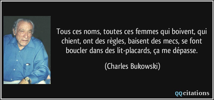 Tous ces noms, toutes ces femmes qui boivent, qui chient, ont des règles, baisent des mecs, se font boucler dans des lit-placards, ça me dépasse.  - Charles Bukowski