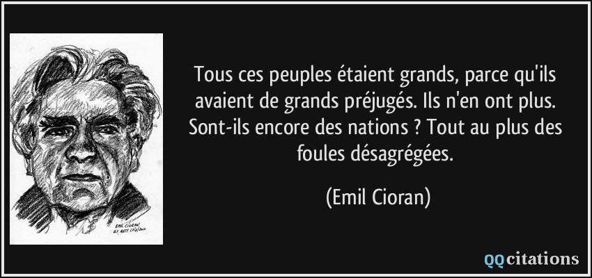 Tous ces peuples étaient grands, parce qu'ils avaient de grands préjugés. Ils n'en ont plus. Sont-ils encore des nations ? Tout au plus des foules désagrégées.  - Emil Cioran