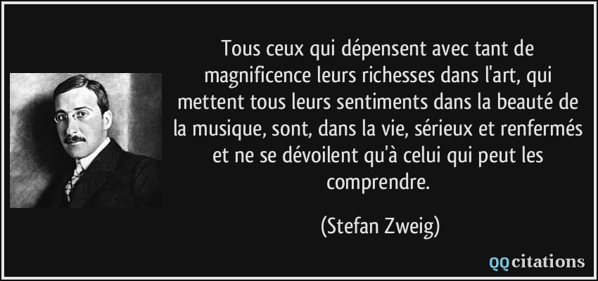 Tous ceux qui dépensent avec tant de magnificence leurs richesses dans l'art, qui mettent tous leurs sentiments dans la beauté de la musique, sont, dans la vie, sérieux et renfermés et ne se dévoilent qu'à celui qui peut les comprendre.  - Stefan Zweig