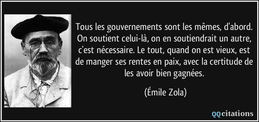 Tous les gouvernements sont les mêmes, d'abord. On soutient celui-là, on en soutiendrait un autre, c'est nécessaire. Le tout, quand on est vieux, est de manger ses rentes en paix, avec la certitude de les avoir bien gagnées.  - Émile Zola