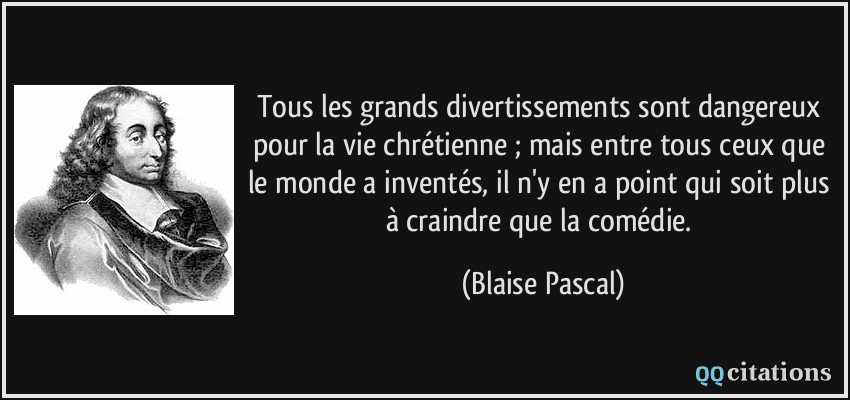 Tous les grands divertissements sont dangereux pour la vie chrétienne ; mais entre tous ceux que le monde a inventés, il n'y en a point qui soit plus à craindre que la comédie.  - Blaise Pascal
