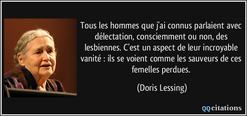 Tous les hommes que j'ai connus parlaient avec délectation, consciemment ou non, des lesbiennes. C'est un aspect de leur incroyable vanité : ils se voient comme les sauveurs de ces femelles perdues.  - Doris Lessing