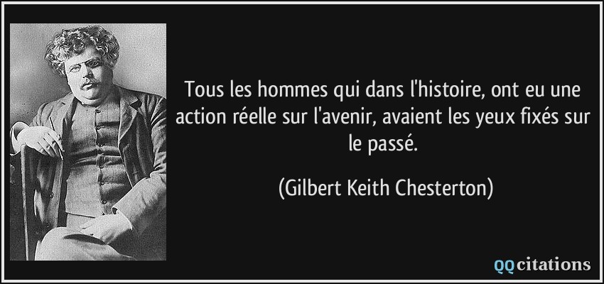Tous les hommes qui dans l'histoire, ont eu une action réelle sur l'avenir, avaient les yeux fixés sur le passé.  - Gilbert Keith Chesterton