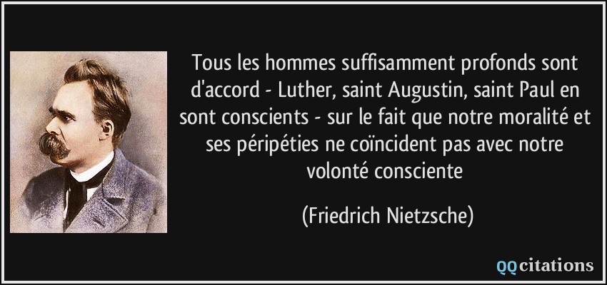 Tous les hommes suffisamment profonds sont d'accord - Luther, saint Augustin, saint Paul en sont conscients - sur le fait que notre moralité et ses péripéties ne coïncident pas avec notre volonté consciente  - Friedrich Nietzsche