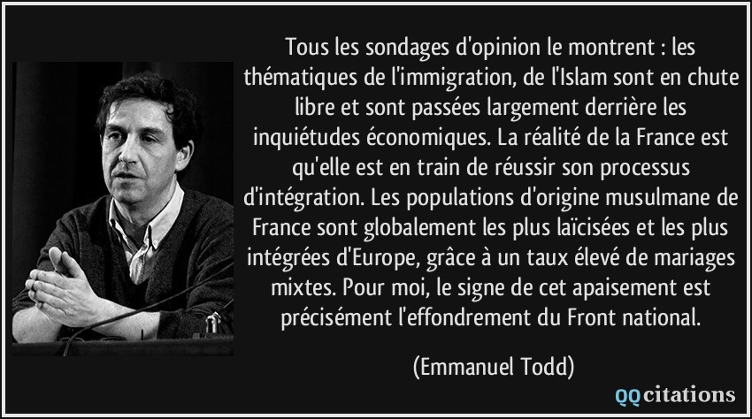 Tous les sondages d'opinion le montrent : les thématiques de l'immigration, de l'Islam sont en chute libre et sont passées largement derrière les inquiétudes économiques. La réalité de la France est qu'elle est en train de réussir son processus d'intégration. Les populations d'origine musulmane de France sont globalement les plus laïcisées et les plus intégrées d'Europe, grâce à un taux élevé de mariages mixtes. Pour moi, le signe de cet apaisement est précisément l'effondrement du Front national.  - Emmanuel Todd