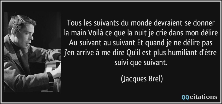 Tous les suivants du monde devraient se donner la main Voilà ce que la nuit je crie dans mon délire Au suivant au suivant Et quand je ne délire pas j'en arrive à me dire Qu'il est plus humiliant d'être suivi que suivant.  - Jacques Brel