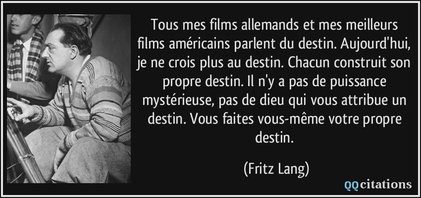 Tous mes films allemands et mes meilleurs films américains parlent du destin. Aujourd'hui, je ne crois plus au destin. Chacun construit son propre destin. Il n'y a pas de puissance mystérieuse, pas de dieu qui vous attribue un destin. Vous faites vous-même votre propre destin.  - Fritz Lang