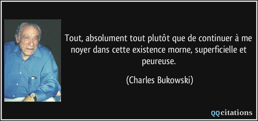 Tout, absolument tout plutôt que de continuer à me noyer dans cette existence morne, superficielle et peureuse.  - Charles Bukowski