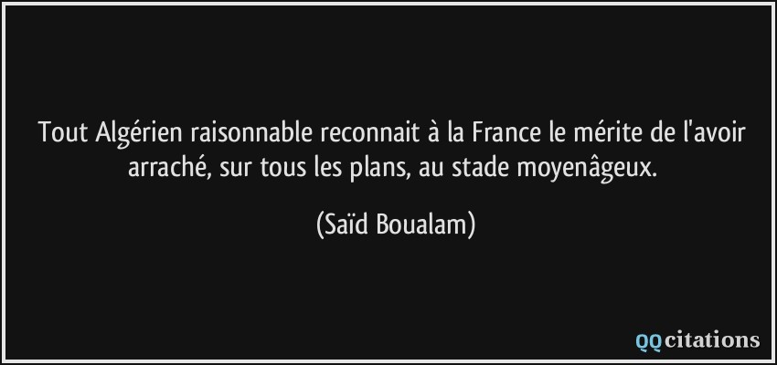 Tout Algérien raisonnable reconnait à la France le mérite de l'avoir arraché, sur tous les plans, au stade moyenâgeux.  - Saïd Boualam