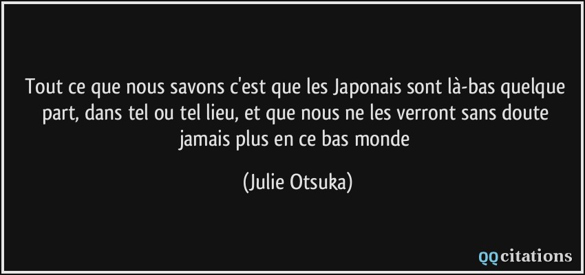 Tout ce que nous savons c'est que les Japonais sont là-bas quelque part, dans tel ou tel lieu, et que nous ne les verront sans doute jamais plus en ce bas monde  - Julie Otsuka