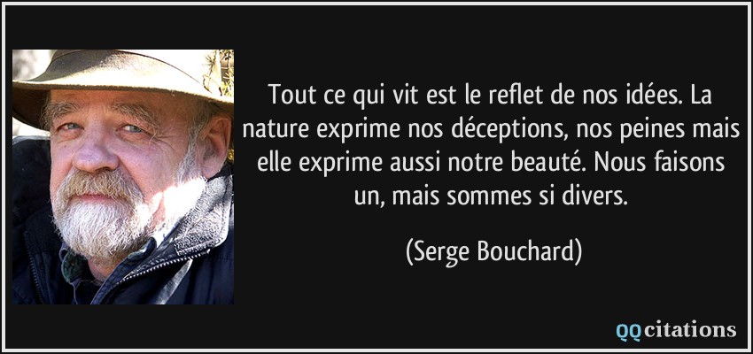 Tout ce qui vit est le reflet de nos idées. La nature exprime nos déceptions, nos peines mais elle exprime aussi notre beauté. Nous faisons un, mais sommes si divers.  - Serge Bouchard