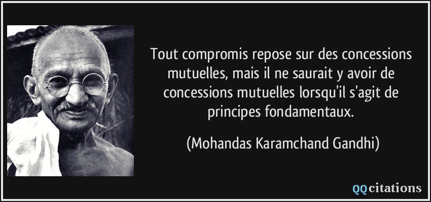 Tout compromis repose sur des concessions mutuelles, mais il ne saurait y avoir de concessions mutuelles lorsqu'il s'agit de principes fondamentaux.  - Mohandas Karamchand Gandhi