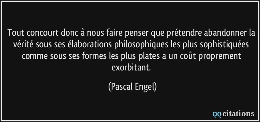 Tout concourt donc à nous faire penser que prétendre abandonner la vérité sous ses élaborations philosophiques les plus sophistiquées comme sous ses formes les plus plates a un coût proprement exorbitant.  - Pascal Engel