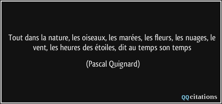 Tout dans la nature, les oiseaux, les marées, les fleurs, les nuages, le vent, les heures des étoiles, dit au temps son temps  - Pascal Quignard