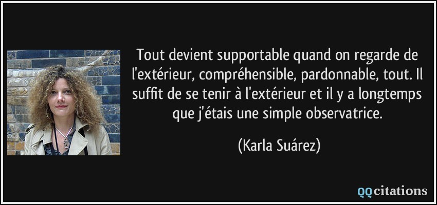 Tout devient supportable quand on regarde de l'extérieur, compréhensible, pardonnable, tout. Il suffit de se tenir à l'extérieur et il y a longtemps que j'étais une simple observatrice.  - Karla Suárez