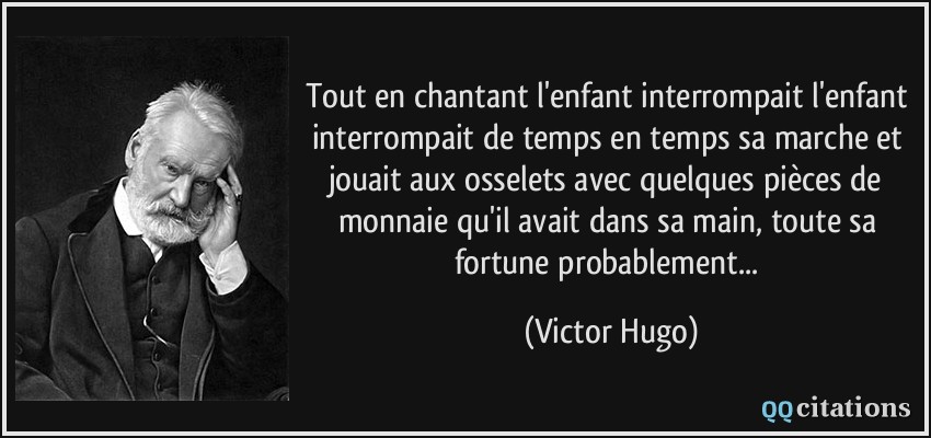 Tout en chantant l'enfant interrompait l'enfant interrompait de temps en temps sa marche et jouait aux osselets avec quelques pièces de monnaie qu'il avait dans sa main, toute sa fortune probablement...  - Victor Hugo