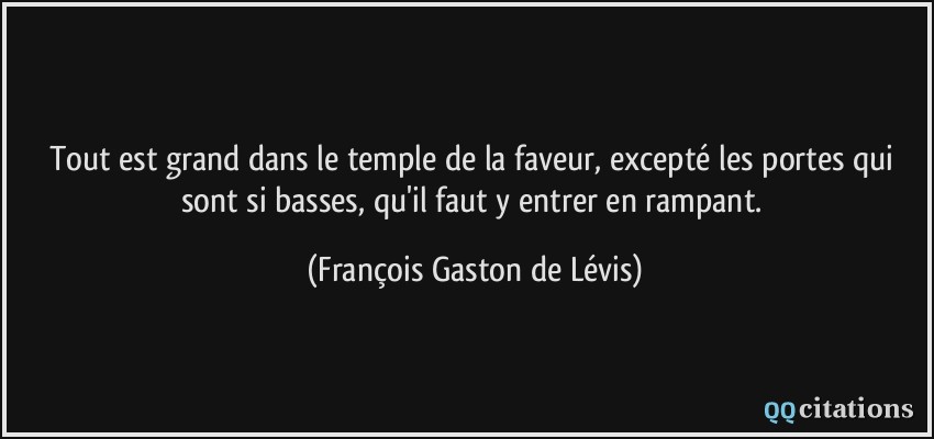 Tout est grand dans le temple de la faveur, excepté les portes qui sont si basses, qu'il faut y entrer en rampant.  - François Gaston de Lévis