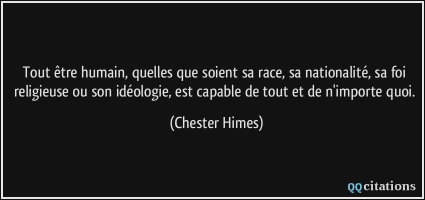 Tout être humain, quelles que soient sa race, sa nationalité, sa foi religieuse ou son idéologie, est capable de tout et de n'importe quoi.  - Chester Himes