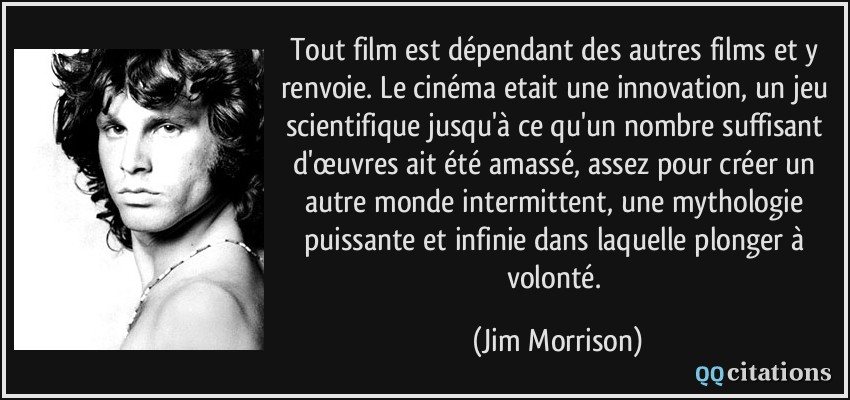 Tout film est dépendant des autres films et y renvoie. Le cinéma etait une innovation, un jeu scientifique jusqu'à ce qu'un nombre suffisant d'œuvres ait été amassé, assez pour créer un autre monde intermittent, une mythologie puissante et infinie dans laquelle plonger à volonté.  - Jim Morrison
