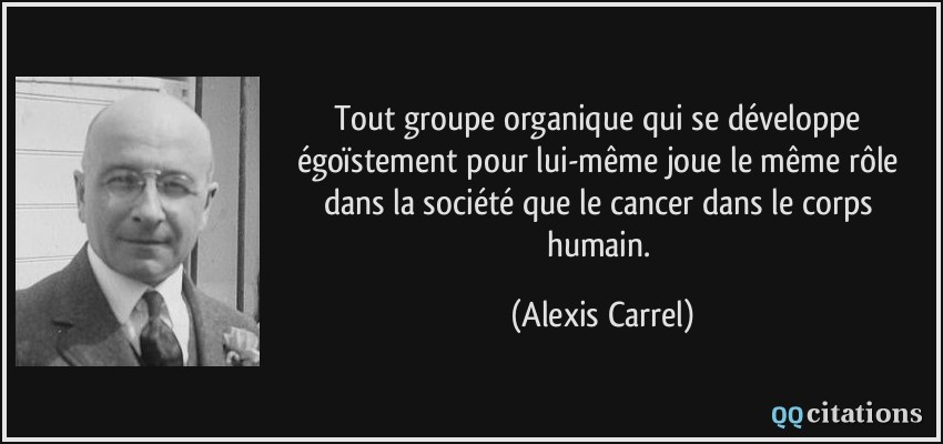 Tout groupe organique qui se développe égoïstement pour lui-même joue le même rôle dans la société que le cancer dans le corps humain.  - Alexis Carrel